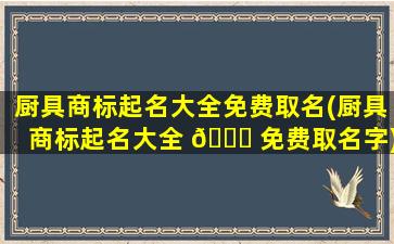 厨具商标起名大全免费取名(厨具商标起名大全 🐞 免费取名字)
